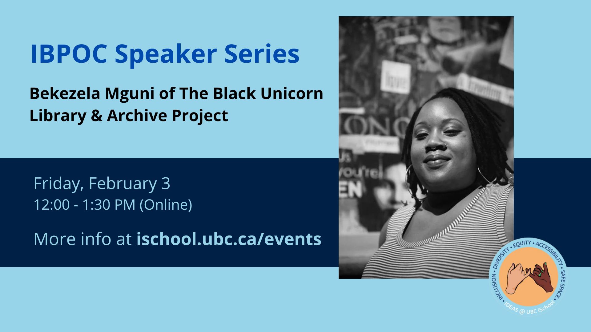 Graphic advertising 'IBPOC Speaker Series: Bekezela Mguni of The Black Unicorn Library & Archive Project'. Friday, January 27. 12:00 - 1:30 PM (Online). More info at ischool.ubc.ca/events. Beside text is a photo of Bekezela Mguni, a smiling Black femme standing in front of a blurred collage art installation. She wears a striped sleeveless shirt, large hoop earrings and a nose ring. The IDEAS@UBC iSchool logo: an illustration of a tan hand and a dark brown hand linking pinkies. The acronym IDEAS is spelled out in a circle around the illustration: 'Inclusion, Diversity, Equity, and Accessibility Safe Space'. 