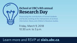 iSchool at U.B.C.'s 8th annual Research Day. Showcasing the contributions of iSchool students and faculty working at the intersections of archival, information, library and children's literature studies. Friday, March 9, 2018. 10:30 a.m. to 3 p.m. Learn more and RSVP at slais.ubc.ca. 